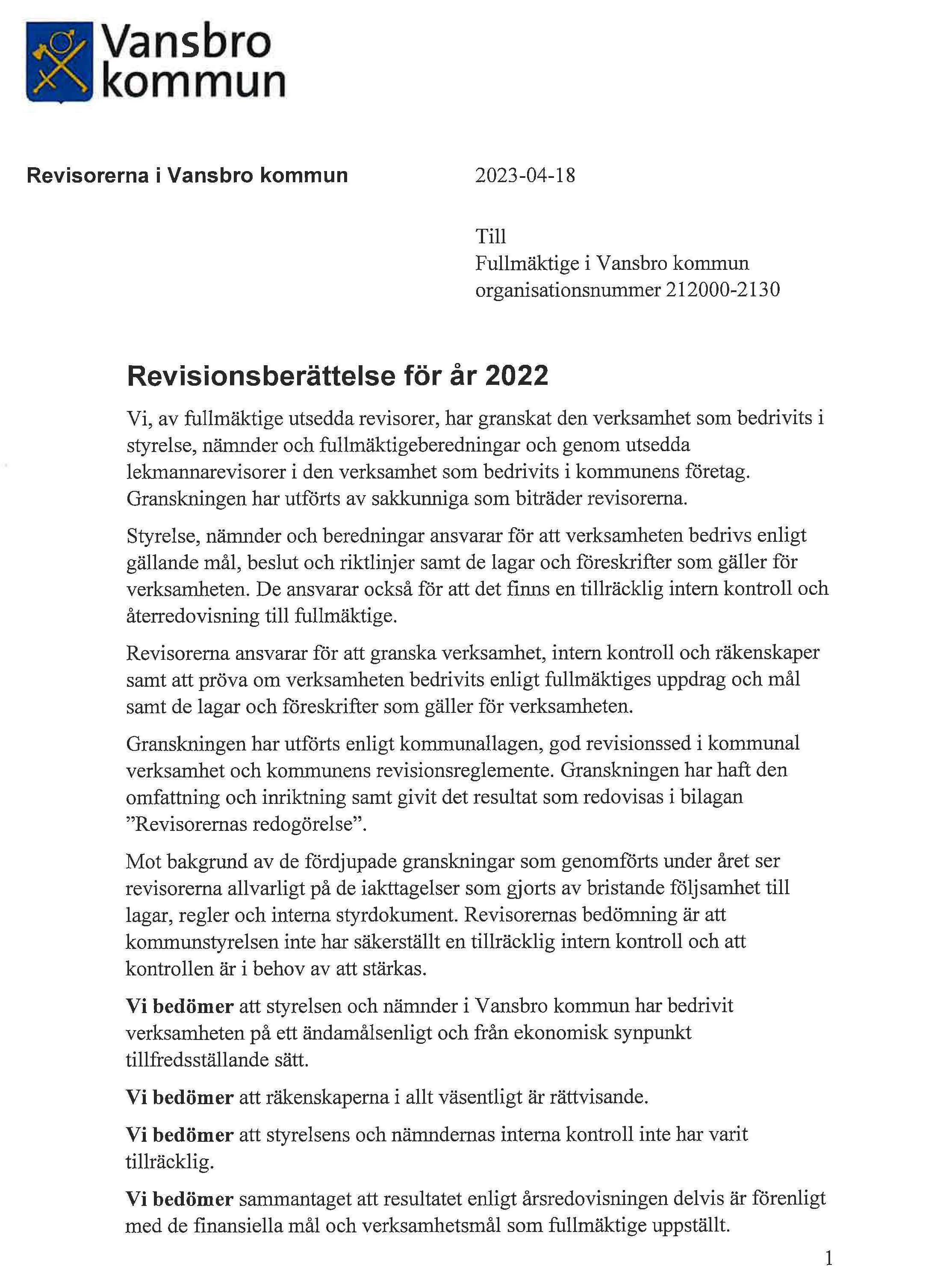 Revisionsberättelse för år 2022

                        Vi, av fullmäktige utsedda revisorer, har granskat den verksamhet som bedrivits i styrelse, nämnder och fullmäktigeberedningar och genom utsedda lekmannarevisorer i den verksamhet som bedrivits i kommunens företag.
                        
                        Granskningen har utförts av sakkunniga som biträder revisorerna.
                        Styrelse, nämnder och beredningar ansvarar för att verksamheten bedrivs enligt gällande mål, beslut och riktlinjer samt de lagar och föreskrifter som gäller för verksamheten. De ansvarar också för att det finns en tillräcklig intern kontroll och återredovisning till fullmäktige.
                        Revisorerna ansvarar för att granska verksamhet, intern kontroll och räkenskaper samt att pröva om verksamheten bedrivits enligt fullmäktiges uppdrag och mål samt de lagar och föreskrifter som gäller för verksamheten.
                        
                        Granskningen har utförts enligt kommunallagen, god revisionssed i kommunal verksamhet och kommunens revisionsreglemente. Granskningen har haft den omfattning och inriktning samt givit det resultat som redovisas i bilagan 'Revisorernas redogörelse'.
                        
                        Mot bakgrund av de fördjupade granskningar som genomförts under året ser revisorerna allvarligt på de iakttagelser som gjorts av bristande följsamhet till lagar, regler och interna styrdokument. Revisorernas bedömning är att kommunstyrelsen inte har säkerställt en tillräcklig intern kontroll och att kontrollen är i behov av att stärkas.
                        
                        Vi bedömer att styrelsen och nämnder i Vansbro kommun har bedrivit verksamheten på ett ändamålsenligt och från ekonomisk synpunkt tillfredsställande sätt.
                        Vi bedömer att räkenskaperna i allt väsentligt är rättvisande.
                        Vi bedömer att styrelsens och nämndernas interna kontroll inte har varit tillräcklig.
                        Vi bedömer sammantaget att resultatet enligt årsredovisningen delvis är förenligt med de finansiella mål och verksamhetsmål som fullmäktige uppställt.
                        